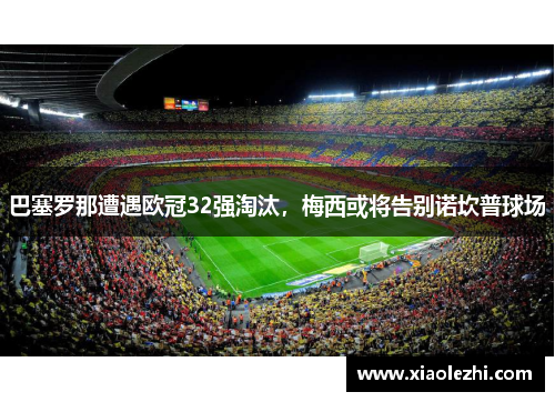 巴塞罗那遭遇欧冠32强淘汰，梅西或将告别诺坎普球场
