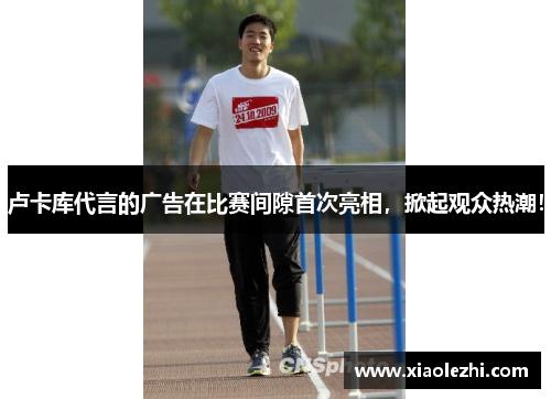 卢卡库代言的广告在比赛间隙首次亮相，掀起观众热潮！