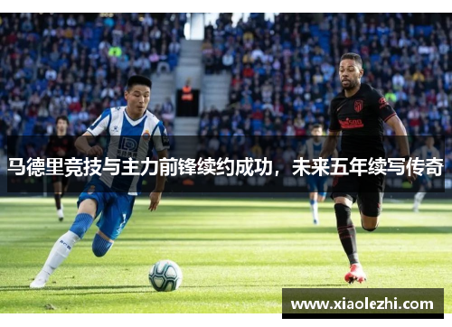 马德里竞技与主力前锋续约成功，未来五年续写传奇