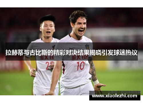 拉赫蒂与古比斯的精彩对决结果揭晓引发球迷热议