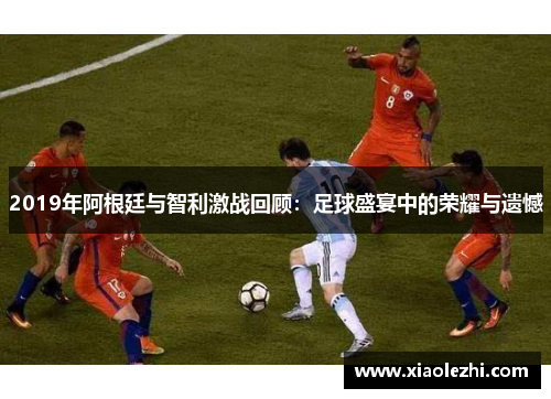 2019年阿根廷与智利激战回顾：足球盛宴中的荣耀与遗憾
